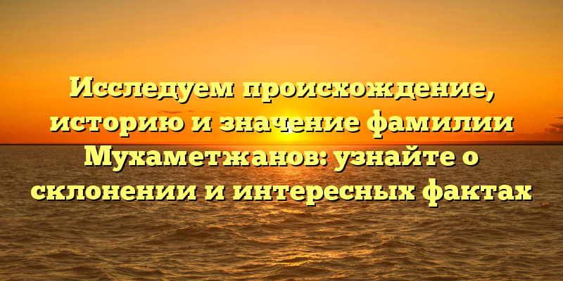 Исследуем происхождение, историю и значение фамилии Мухаметжанов: узнайте о склонении и интересных фактах