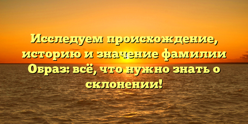Исследуем происхождение, историю и значение фамилии Образ: всё, что нужно знать о склонении!