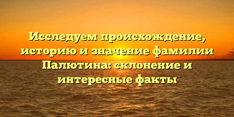 Исследуем происхождение, историю и значение фамилии Палютина: склонение и интересные факты