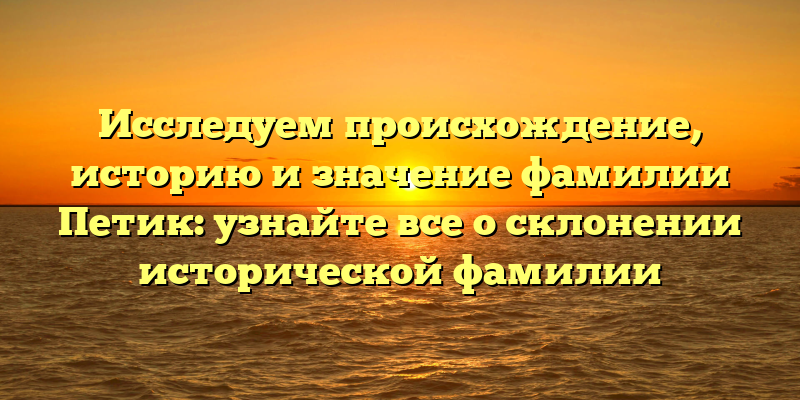 Исследуем происхождение, историю и значение фамилии Петик: узнайте все о склонении исторической фамилии