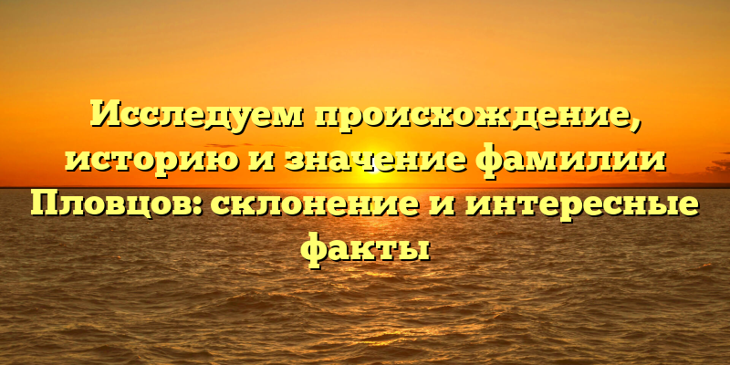 Исследуем происхождение, историю и значение фамилии Пловцов: склонение и интересные факты