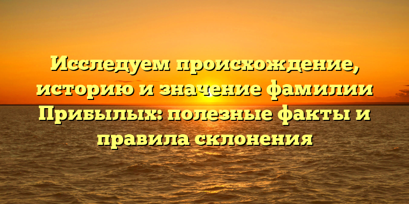 Исследуем происхождение, историю и значение фамилии Прибылых: полезные факты и правила склонения
