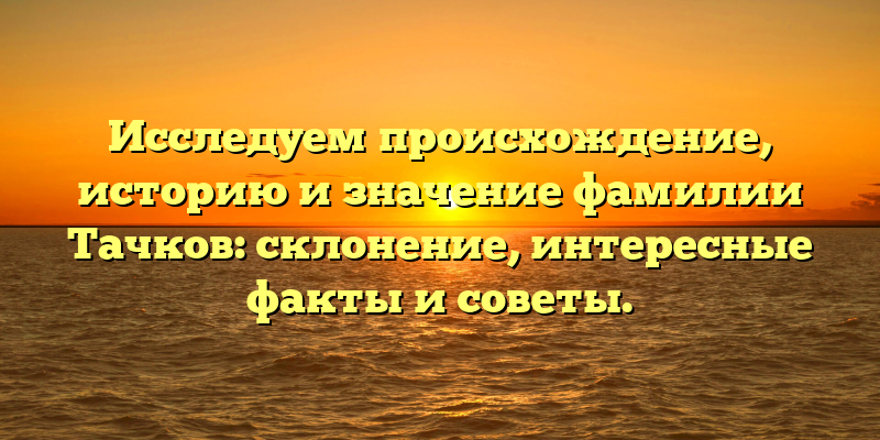 Исследуем происхождение, историю и значение фамилии Тачков: склонение, интересные факты и советы.