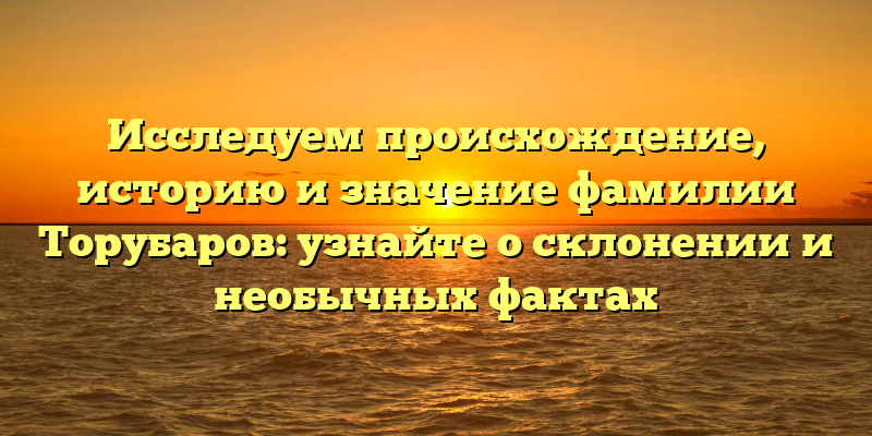 Исследуем происхождение, историю и значение фамилии Торубаров: узнайте о склонении и необычных фактах