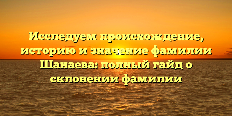 Исследуем происхождение, историю и значение фамилии Шанаева: полный гайд о склонении фамилии