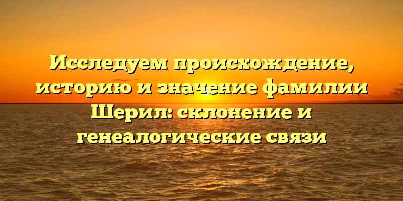 Исследуем происхождение, историю и значение фамилии Шерил: склонение и генеалогические связи