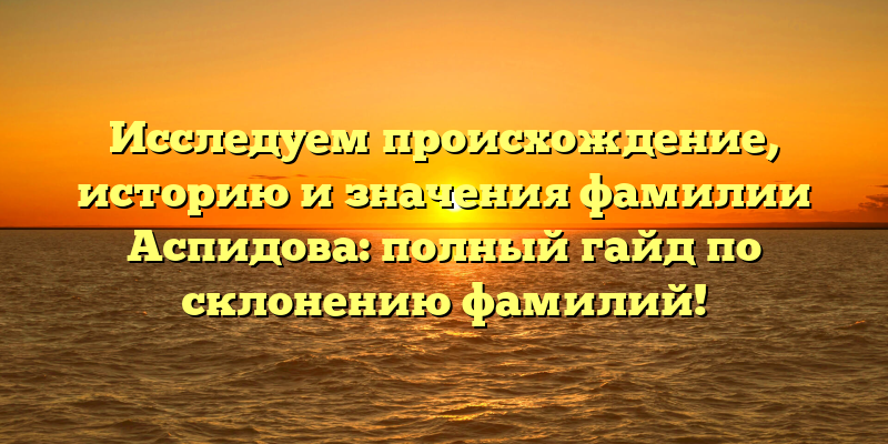 Исследуем происхождение, историю и значения фамилии Аспидова: полный гайд по склонению фамилий!