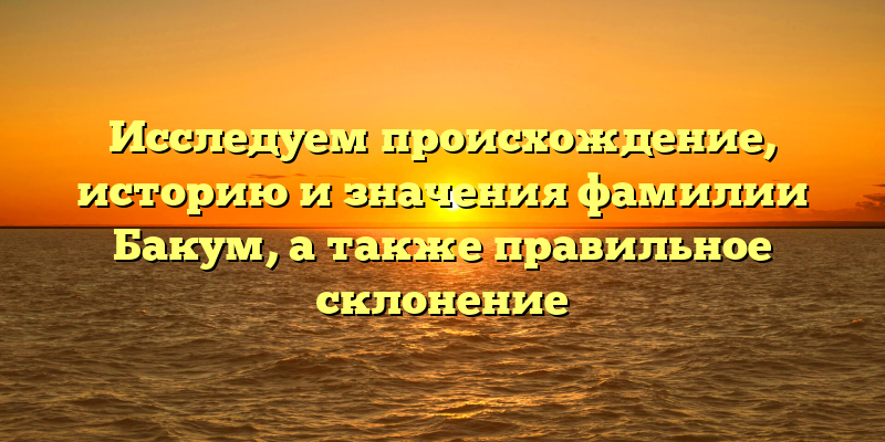 Исследуем происхождение, историю и значения фамилии Бакум, а также правильное склонение