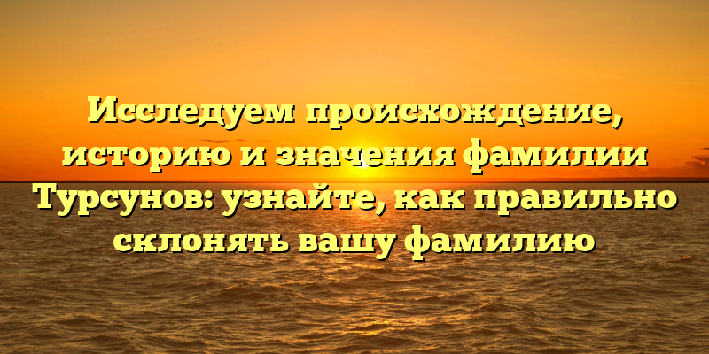Исследуем происхождение, историю и значения фамилии Турсунов: узнайте, как правильно склонять вашу фамилию