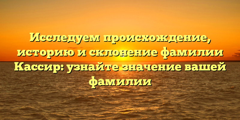 Исследуем происхождение, историю и склонение фамилии Кассир: узнайте значение вашей фамилии