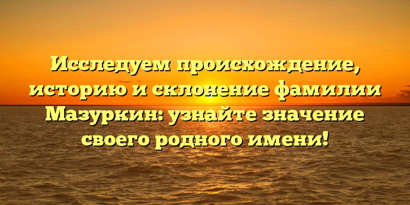 Исследуем происхождение, историю и склонение фамилии Мазуркин: узнайте значение своего родного имени!