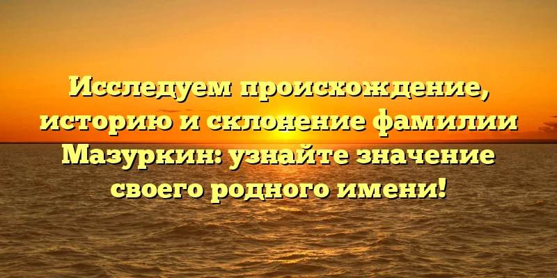 Исследуем происхождение, историю и склонение фамилии Мазуркин: узнайте значение своего родного имени!