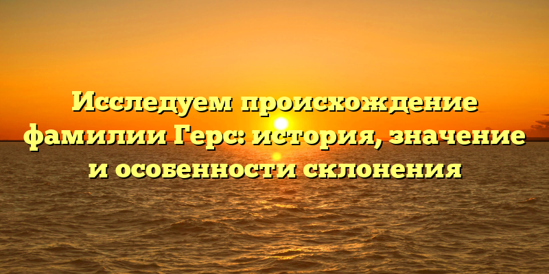 Исследуем происхождение фамилии Герс: история, значение и особенности склонения