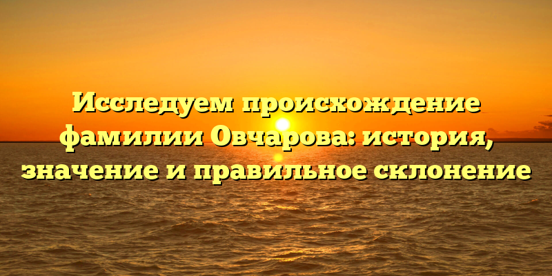 Исследуем происхождение фамилии Овчарова: история, значение и правильное склонение