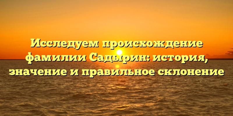 Исследуем происхождение фамилии Садырин: история, значение и правильное склонение