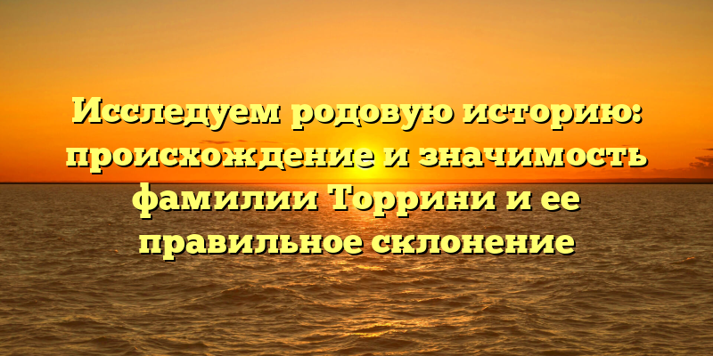 Исследуем родовую историю: происхождение и значимость фамилии Торрини и ее правильное склонение
