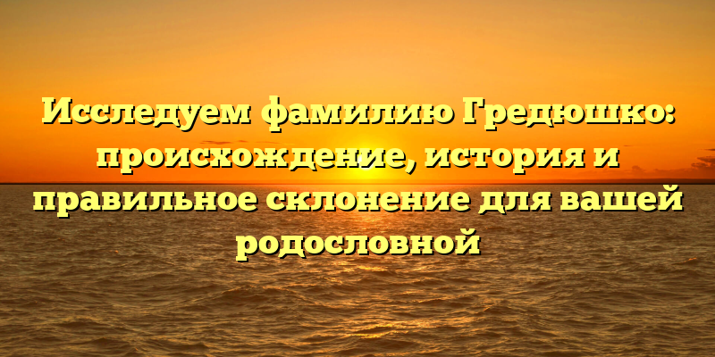 Исследуем фамилию Гредюшко: происхождение, история и правильное склонение для вашей родословной