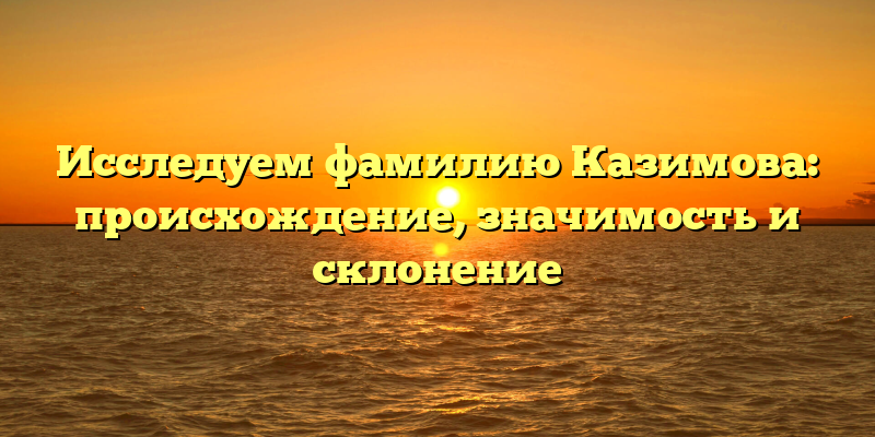 Исследуем фамилию Казимова: происхождение, значимость и склонение