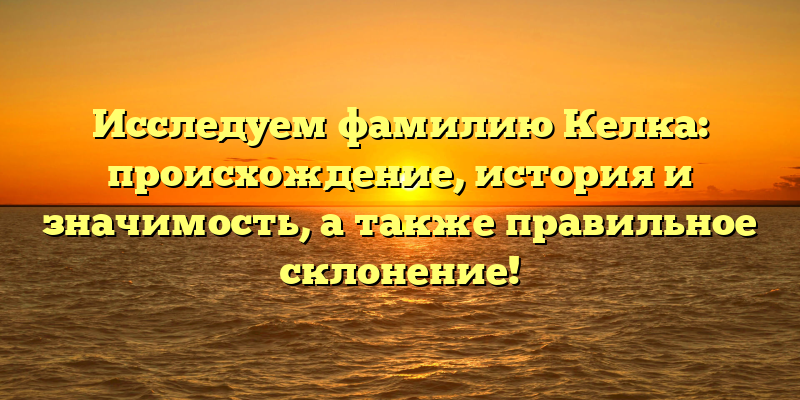 Исследуем фамилию Келка: происхождение, история и значимость, а также правильное склонение!