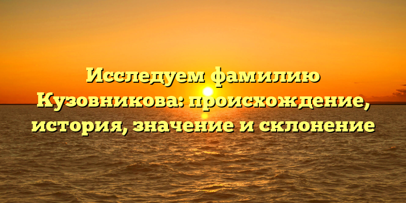 Исследуем фамилию Кузовникова: происхождение, история, значение и склонение