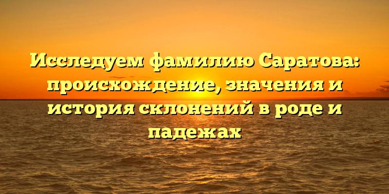 Исследуем фамилию Саратова: происхождение, значения и история склонений в роде и падежах