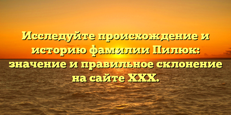 Исследуйте происхождение и историю фамилии Пилюк: значение и правильное склонение на сайте ХХХ.