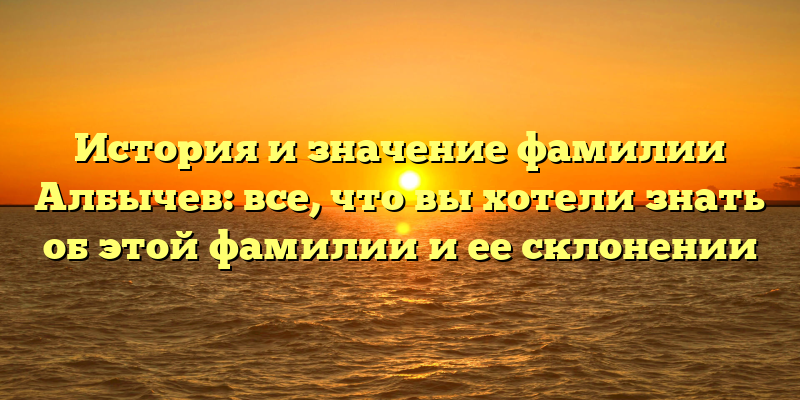 История и значение фамилии Албычев: все, что вы хотели знать об этой фамилии и ее склонении