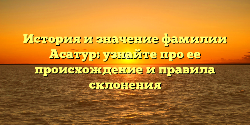 История и значение фамилии Асатур: узнайте про ее происхождение и правила склонения