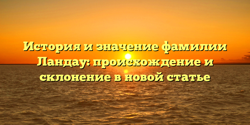 История и значение фамилии Ландау: происхождение и склонение в новой статье