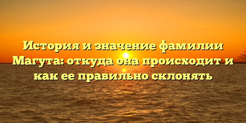 История и значение фамилии Магута: откуда она происходит и как ее правильно склонять