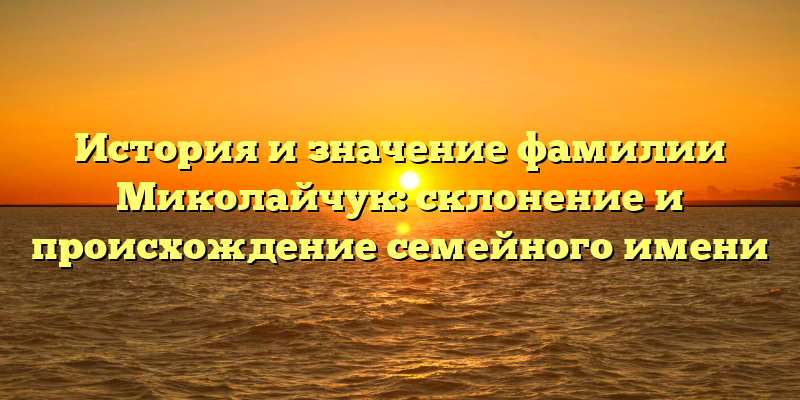 История и значение фамилии Миколайчук: склонение и происхождение семейного имени