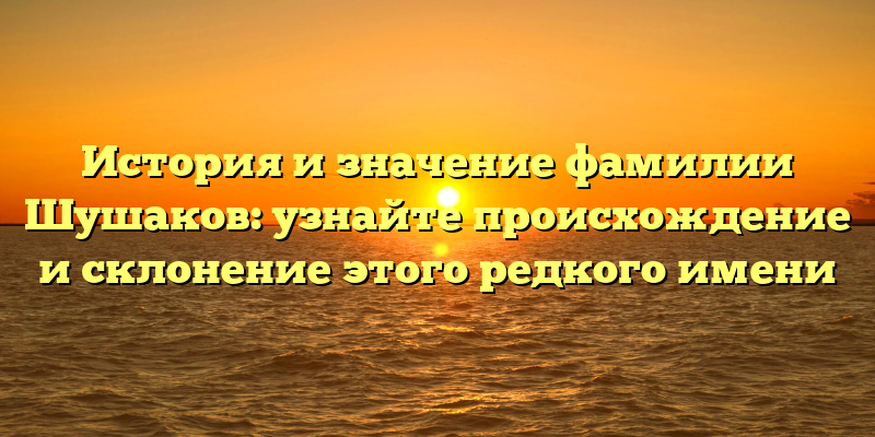История и значение фамилии Шушаков: узнайте происхождение и склонение этого редкого имени