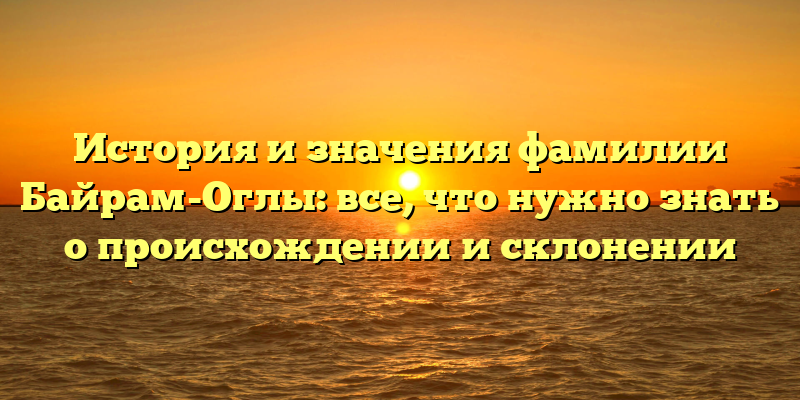 История и значения фамилии Байрам-Оглы: все, что нужно знать о происхождении и склонении