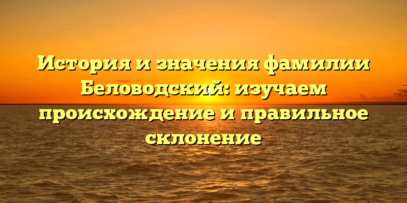 История и значения фамилии Беловодский: изучаем происхождение и правильное склонение
