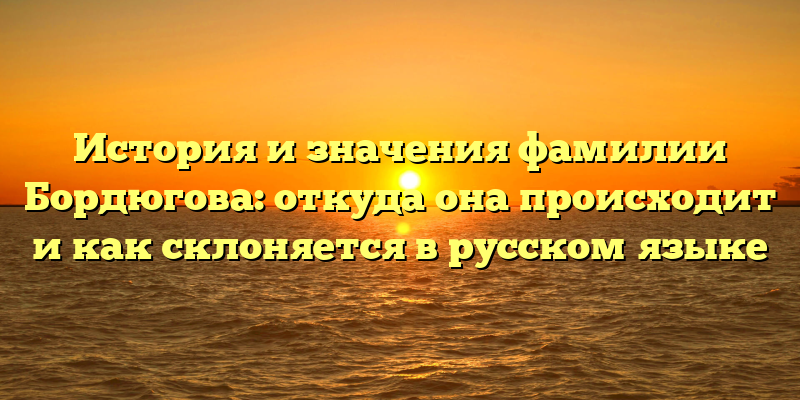 История и значения фамилии Бордюгова: откуда она происходит и как склоняется в русском языке
