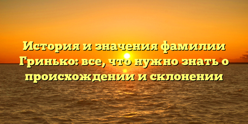 История и значения фамилии Гринько: все, что нужно знать о происхождении и склонении