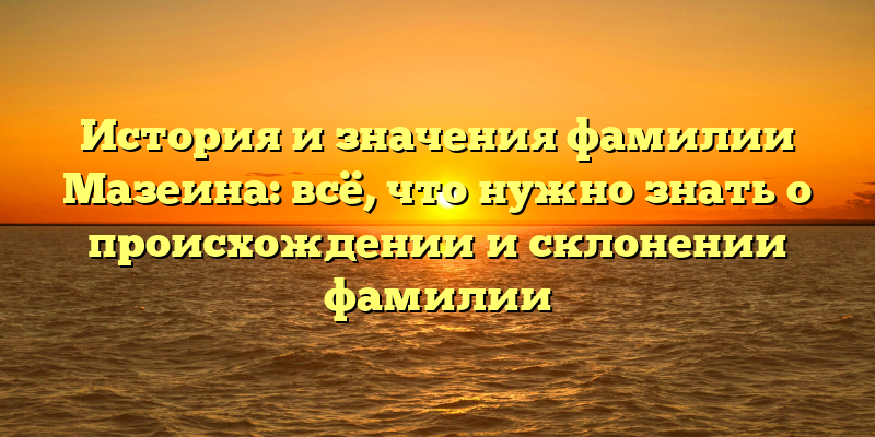 История и значения фамилии Мазеина: всё, что нужно знать о происхождении и склонении фамилии