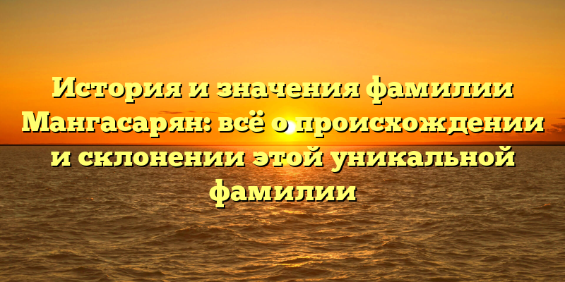 История и значения фамилии Мангасарян: всё о происхождении и склонении этой уникальной фамилии