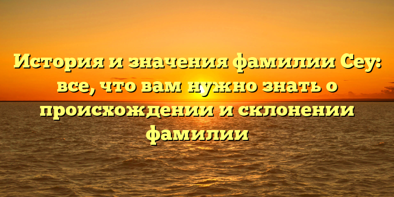 История и значения фамилии Сеу: все, что вам нужно знать о происхождении и склонении фамилии