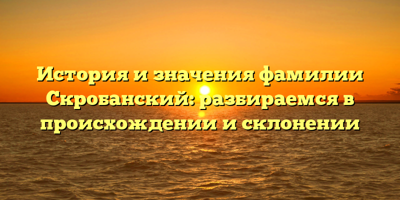 История и значения фамилии Скробанский: разбираемся в происхождении и склонении