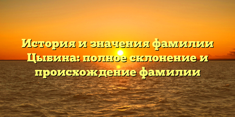 История и значения фамилии Цыбина: полное склонение и происхождение фамилии