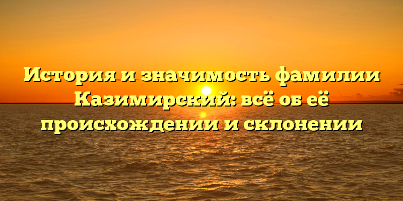 История и значимость фамилии Казимирский: всё об её происхождении и склонении