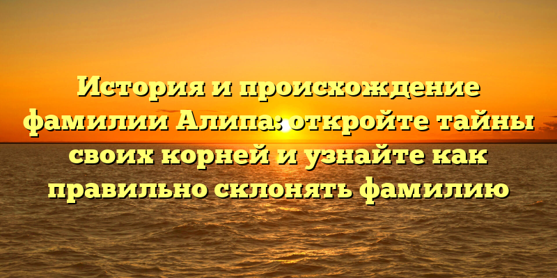 История и происхождение фамилии Алипа: откройте тайны своих корней и узнайте как правильно склонять фамилию