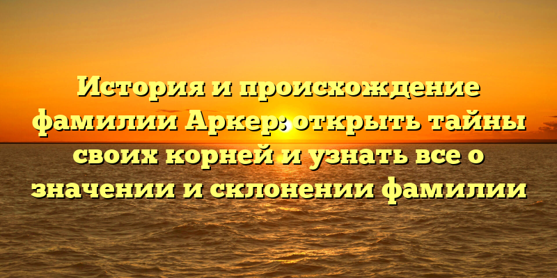 История и происхождение фамилии Аркер: открыть тайны своих корней и узнать все о значении и склонении фамилии