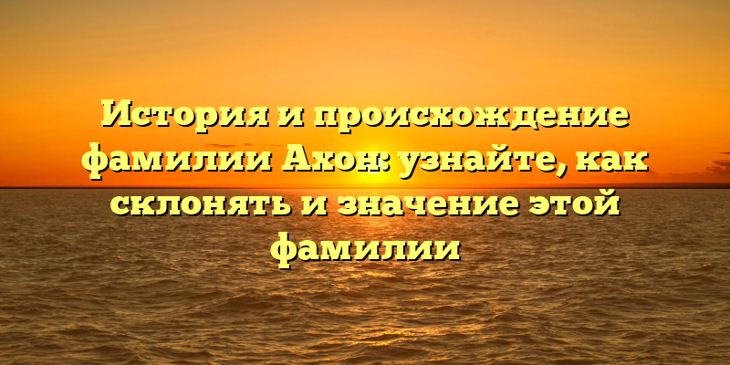 История и происхождение фамилии Ахон: узнайте, как склонять и значение этой фамилии