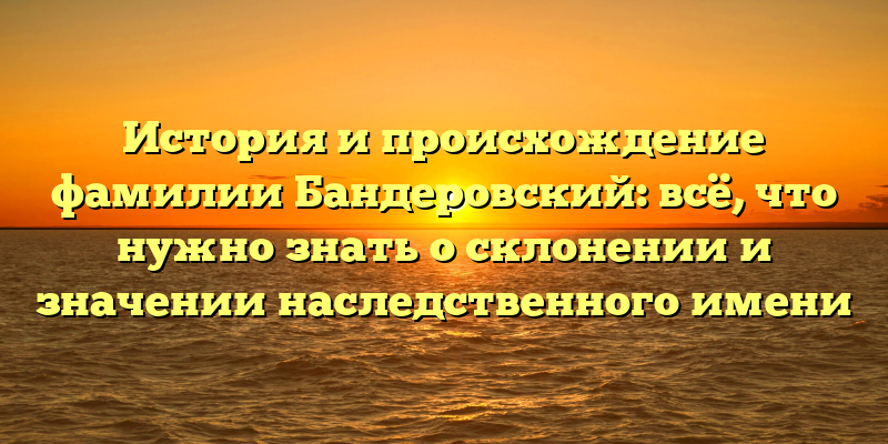 История и происхождение фамилии Бандеровский: всё, что нужно знать о склонении и значении наследственного имени