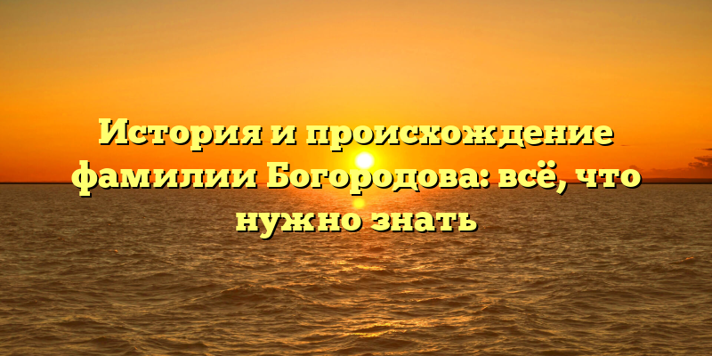 История и происхождение фамилии Богородова: всё, что нужно знать