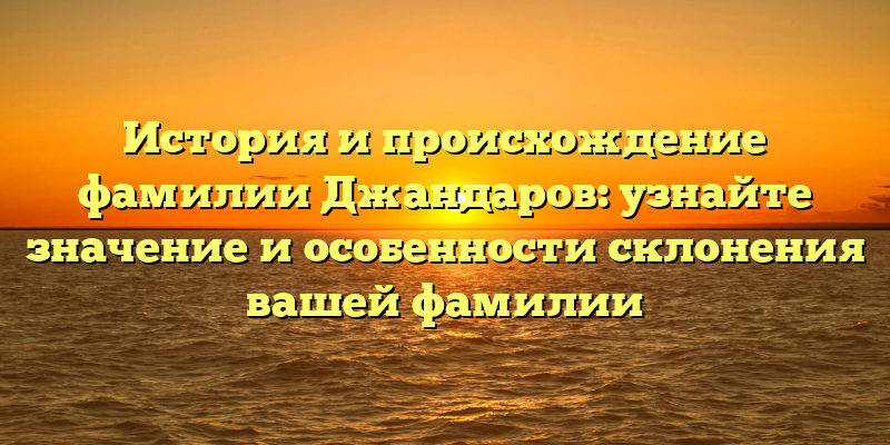 История и происхождение фамилии Джандаров: узнайте значение и особенности склонения вашей фамилии