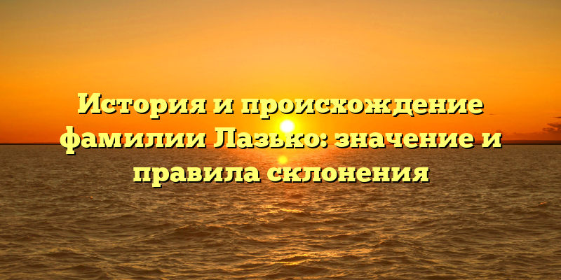 История и происхождение фамилии Лазько: значение и правила склонения