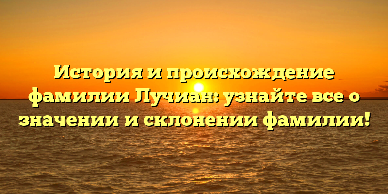 История и происхождение фамилии Лучиан: узнайте все о значении и склонении фамилии!
